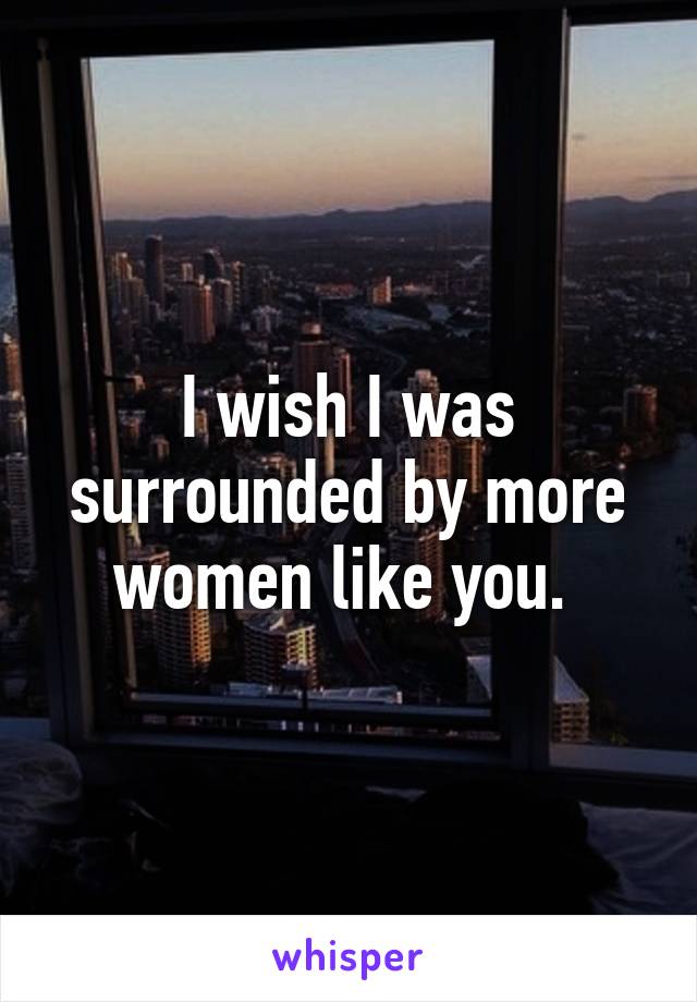 I wish I was surrounded by more women like you. 