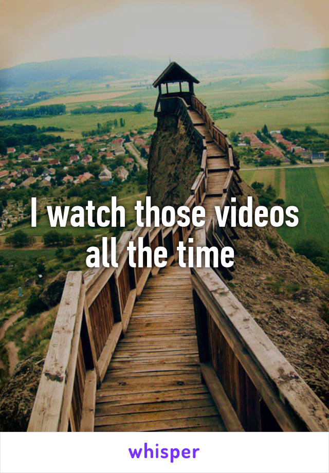 I watch those videos all the time 