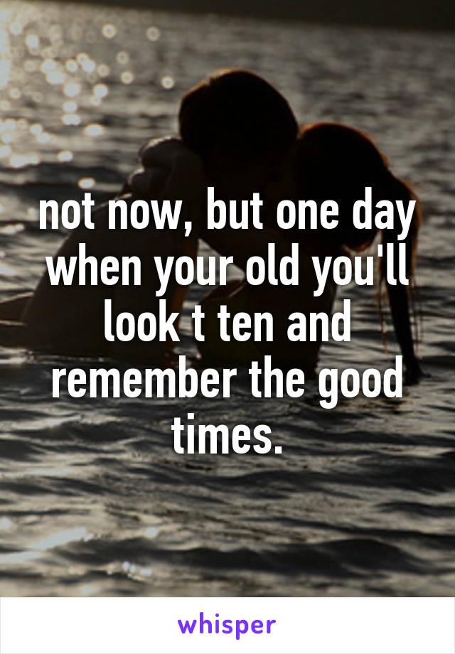 not now, but one day when your old you'll look t ten and remember the good times.