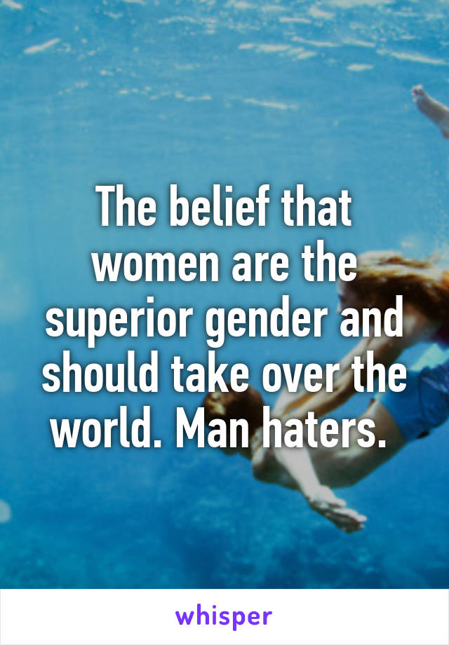 The belief that women are the superior gender and should take over the world. Man haters. 