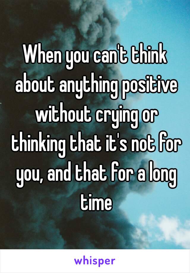 When you can't think about anything positive without crying or thinking that it's not for you, and that for a long time