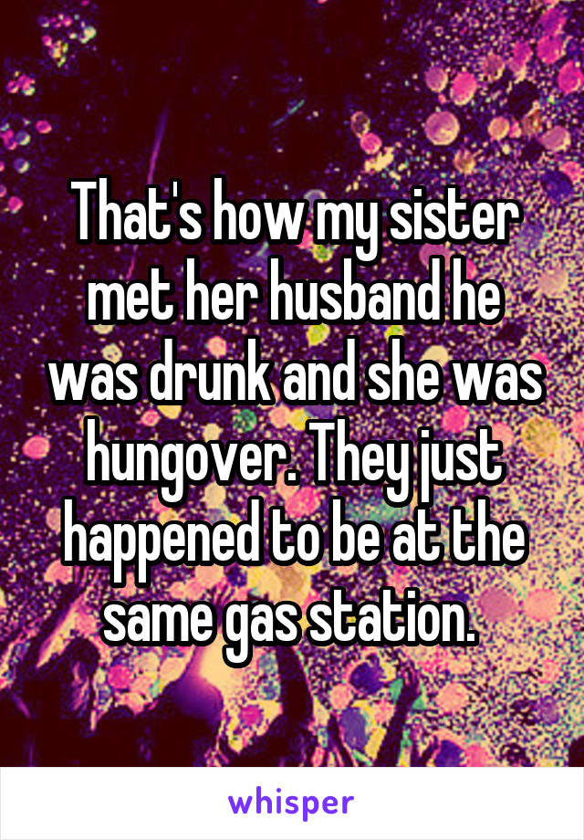 That's how my sister met her husband he was drunk and she was hungover. They just happened to be at the same gas station. 
