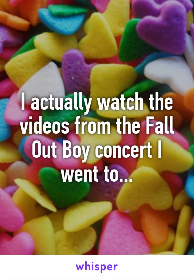 I actually watch the videos from the Fall Out Boy concert I went to...