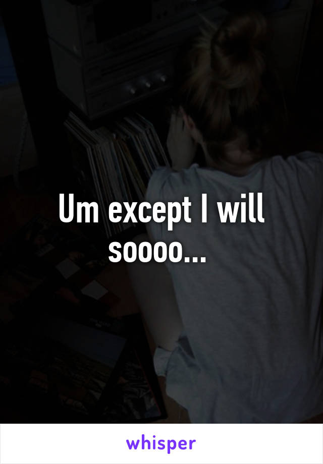 Um except I will soooo... 