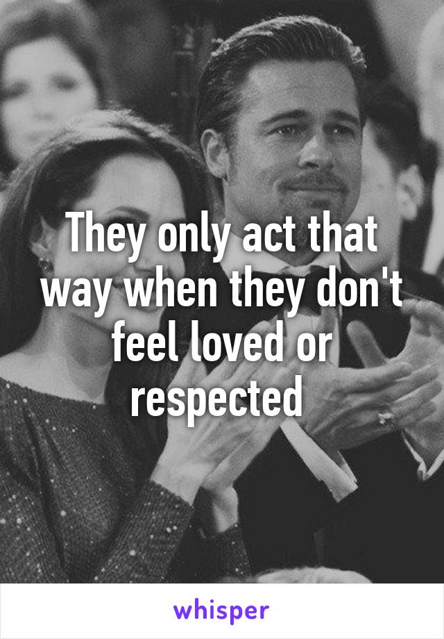 They only act that way when they don't feel loved or respected 