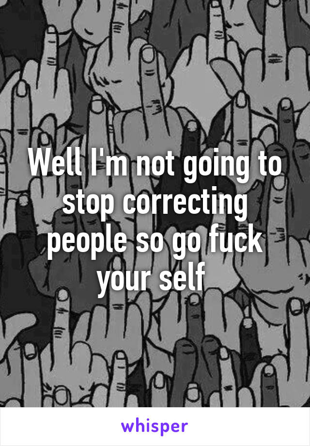 Well I'm not going to stop correcting people so go fuck your self 