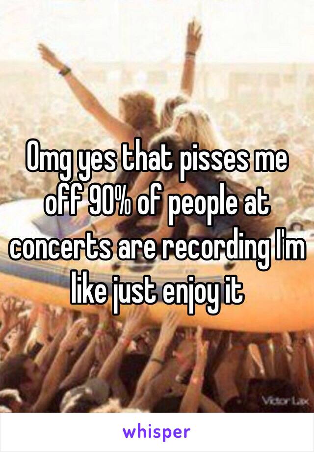 Omg yes that pisses me off 90% of people at concerts are recording I'm like just enjoy it