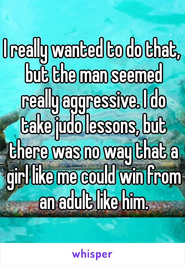 I really wanted to do that, but the man seemed really aggressive. I do take judo lessons, but there was no way that a girl like me could win from an adult like him.