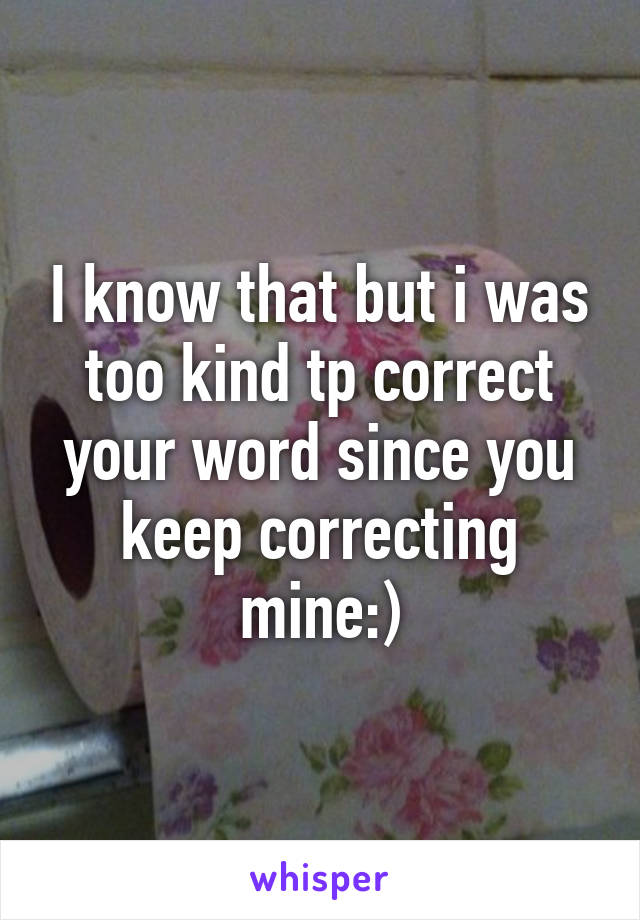 I know that but i was too kind tp correct your word since you keep correcting mine:)