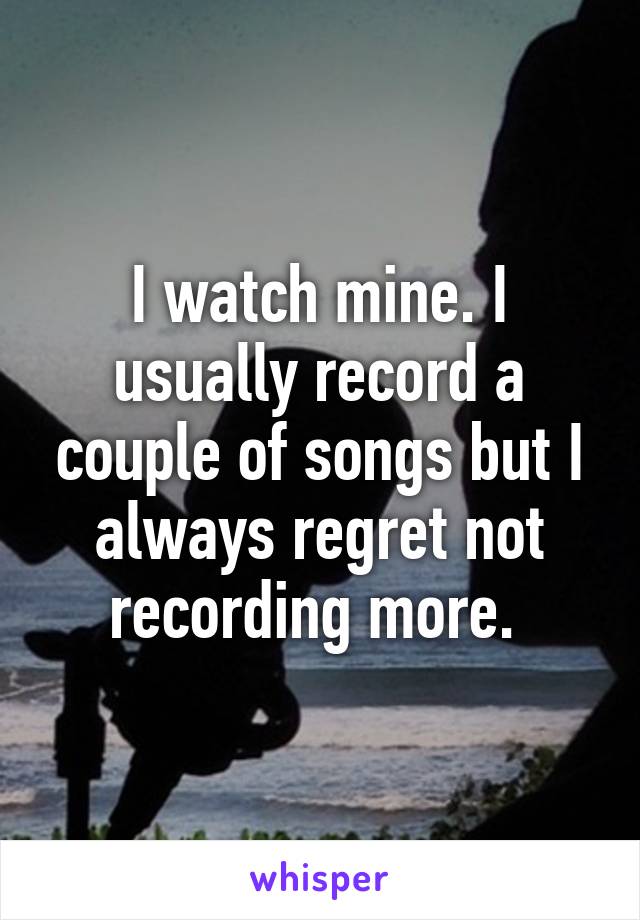 I watch mine. I usually record a couple of songs but I always regret not recording more. 