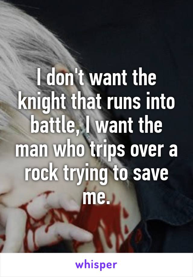 I don't want the knight that runs into battle, I want the man who trips over a rock trying to save me.