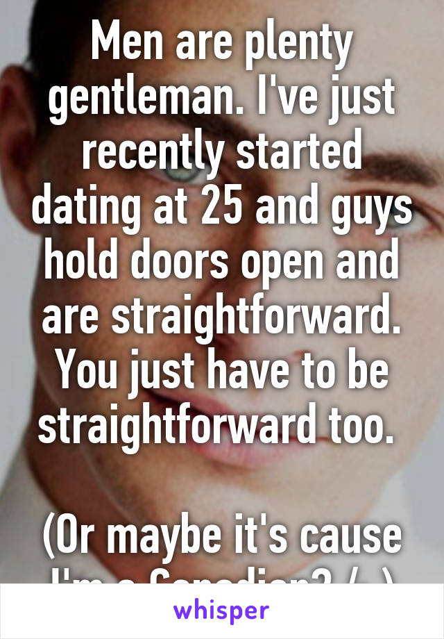 Men are plenty gentleman. I've just recently started dating at 25 and guys hold doors open and are straightforward. You just have to be straightforward too. 

(Or maybe it's cause I'm a Canadian? /: )