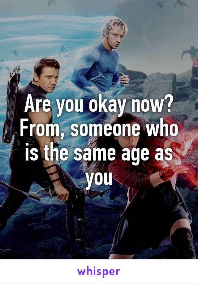 Are you okay now? From, someone who is the same age as you