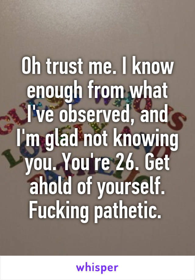 Oh trust me. I know enough from what I've observed, and I'm glad not knowing you. You're 26. Get ahold of yourself. Fucking pathetic. 