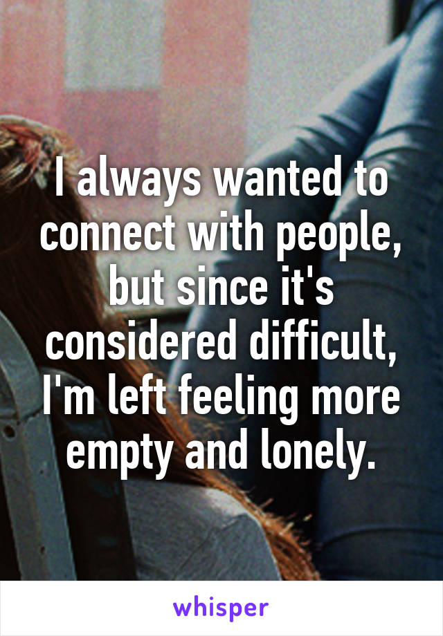 I always wanted to connect with people, but since it's considered difficult, I'm left feeling more empty and lonely.