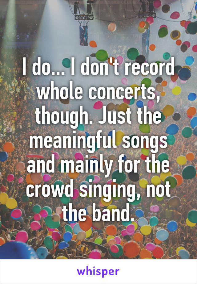 I do... I don't record whole concerts, though. Just the meaningful songs and mainly for the crowd singing, not the band.