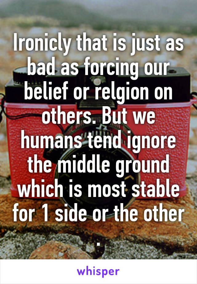 Ironicly that is just as bad as forcing our belief or relgion on others. But we humans tend ignore the middle ground which is most stable for 1 side or the other .