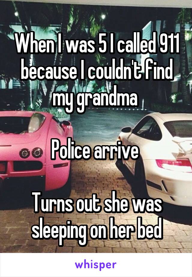 When I was 5 I called 911 because I couldn't find my grandma 

Police arrive 

Turns out she was sleeping on her bed