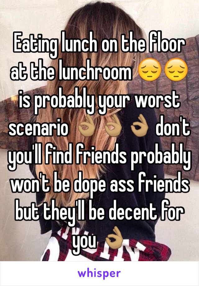 Eating lunch on the floor at the lunchroom 😔😔 is probably your worst scenario 👌🏽👌🏽👌🏽 don't you'll find friends probably won't be dope ass friends but they'll be decent for you 👌🏽