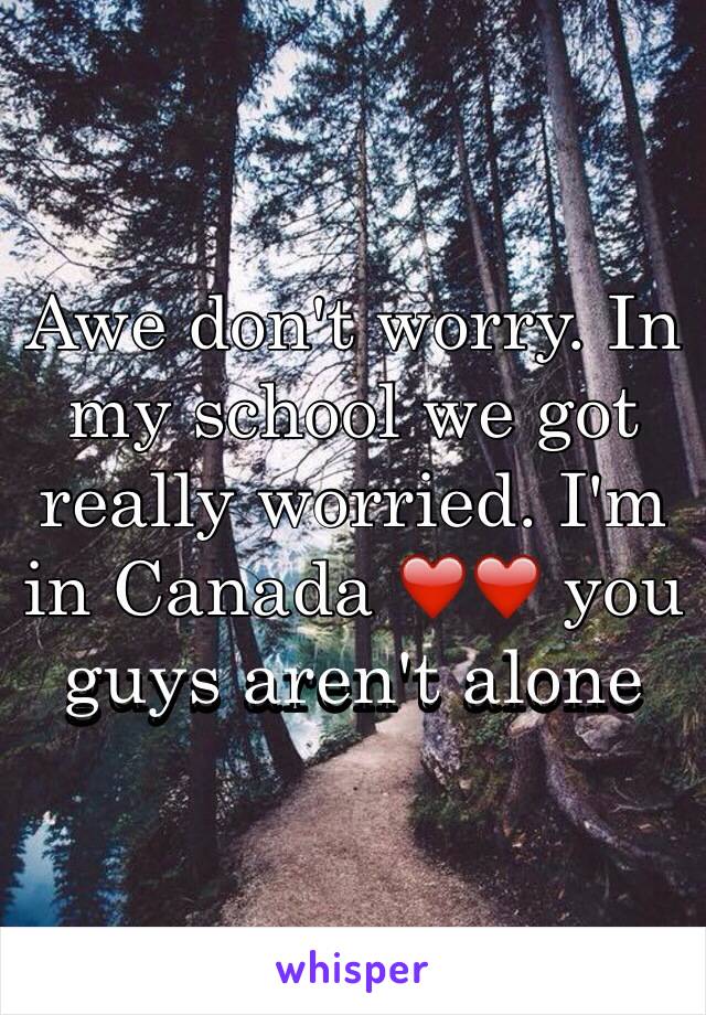 Awe don't worry. In my school we got really worried. I'm in Canada ❤️❤️ you guys aren't alone 