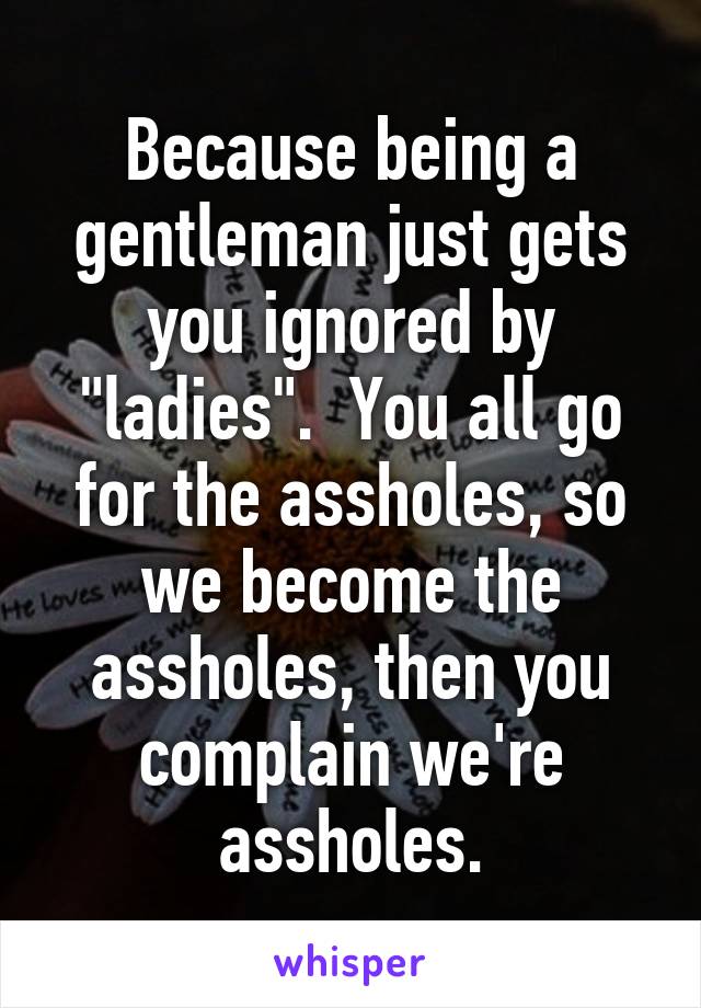 Because being a gentleman just gets you ignored by "ladies".  You all go for the assholes, so we become the assholes, then you complain we're assholes.