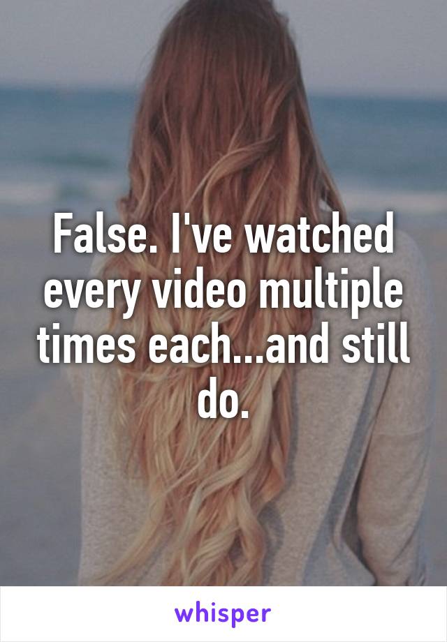 False. I've watched every video multiple times each...and still do.