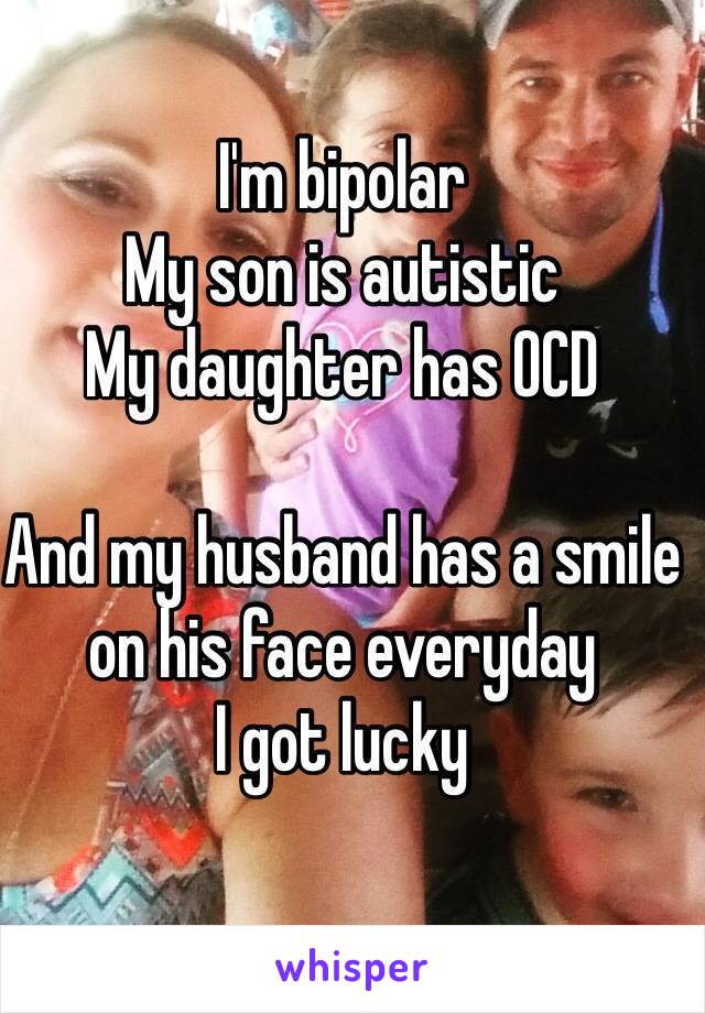 I'm bipolar
My son is autistic
My daughter has OCD

And my husband has a smile on his face everyday
I got lucky