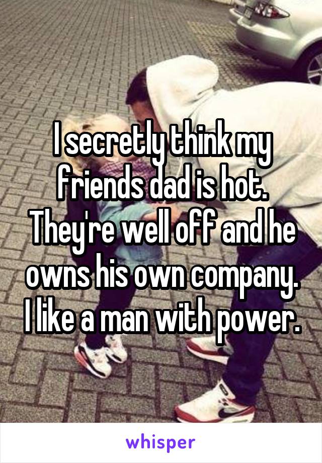 I secretly think my friends dad is hot. They're well off and he owns his own company. I like a man with power.