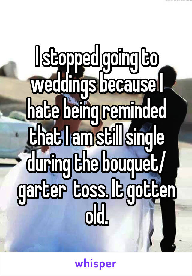 I stopped going to weddings because I hate being reminded that I am still single during the bouquet/ garter  toss. It gotten old.