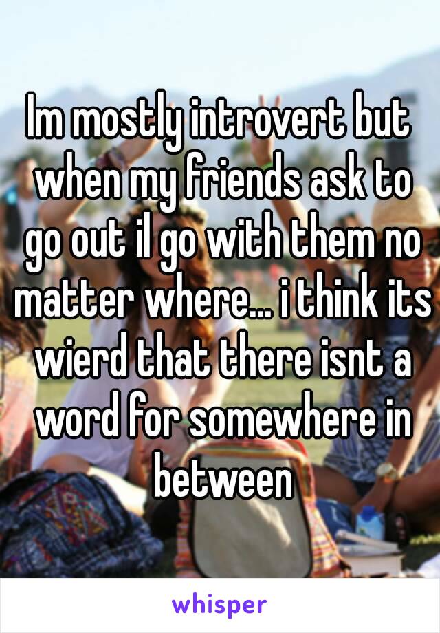 Im mostly introvert but when my friends ask to go out il go with them no matter where... i think its wierd that there isnt a word for somewhere in between