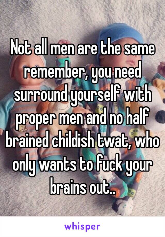 Not all men are the same remember, you need surround yourself with proper men and no half brained childish twat, who only wants to fuck your brains out.. 