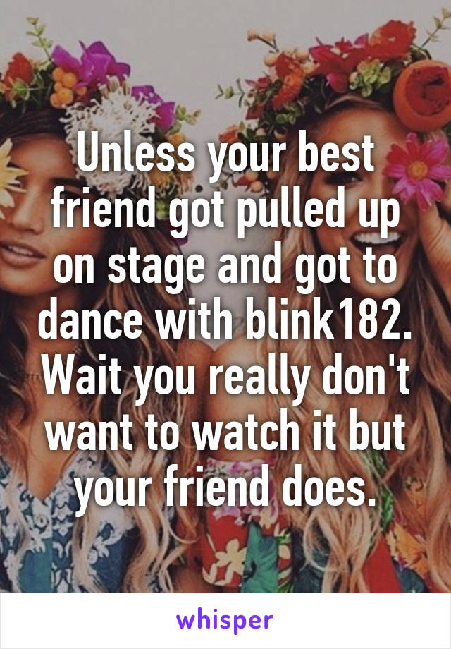 Unless your best friend got pulled up on stage and got to dance with blink182. Wait you really don't want to watch it but your friend does.