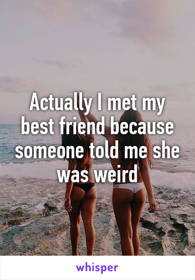 Actually I met my best friend because someone told me she was weird