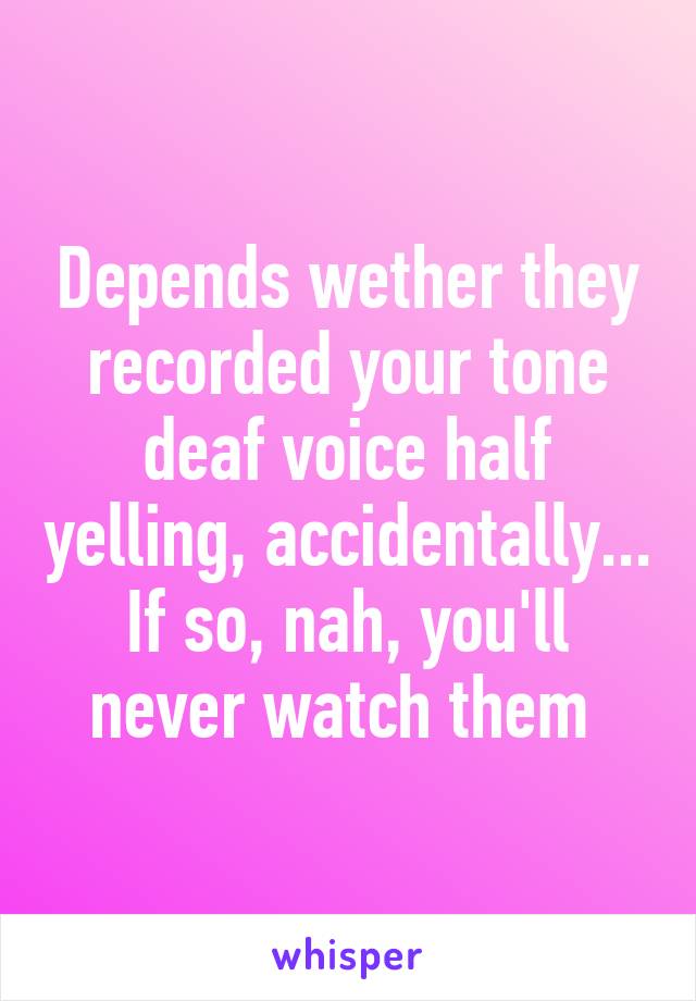 Depends wether they recorded your tone deaf voice half yelling, accidentally... If so, nah, you'll never watch them 