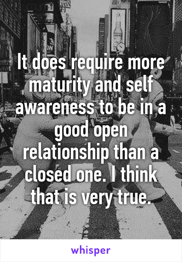 It does require more maturity and self awareness to be in a good open relationship than a closed one. I think that is very true.