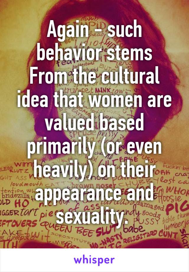 Again - such behavior stems
From the cultural idea that women are valued based primarily (or even heavily) on their appearance and sexuality. 
