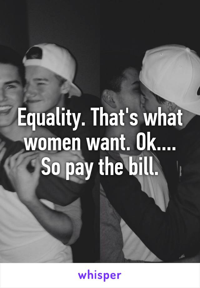 Equality. That's what women want. Ok.... So pay the bill.