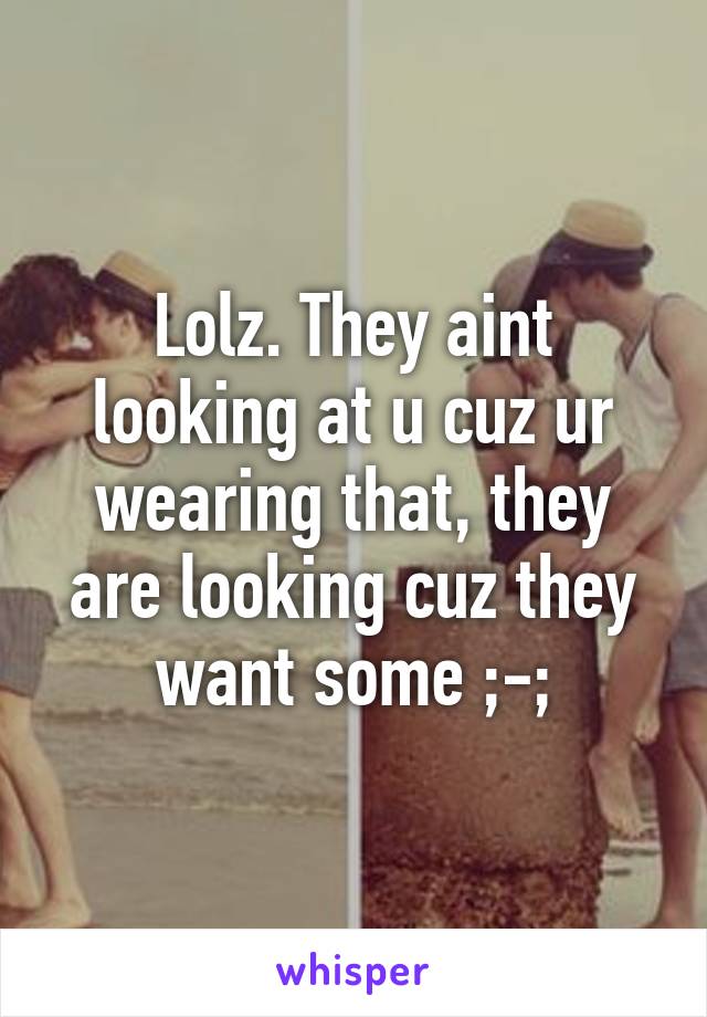 Lolz. They aint looking at u cuz ur wearing that, they are looking cuz they want some ;-;