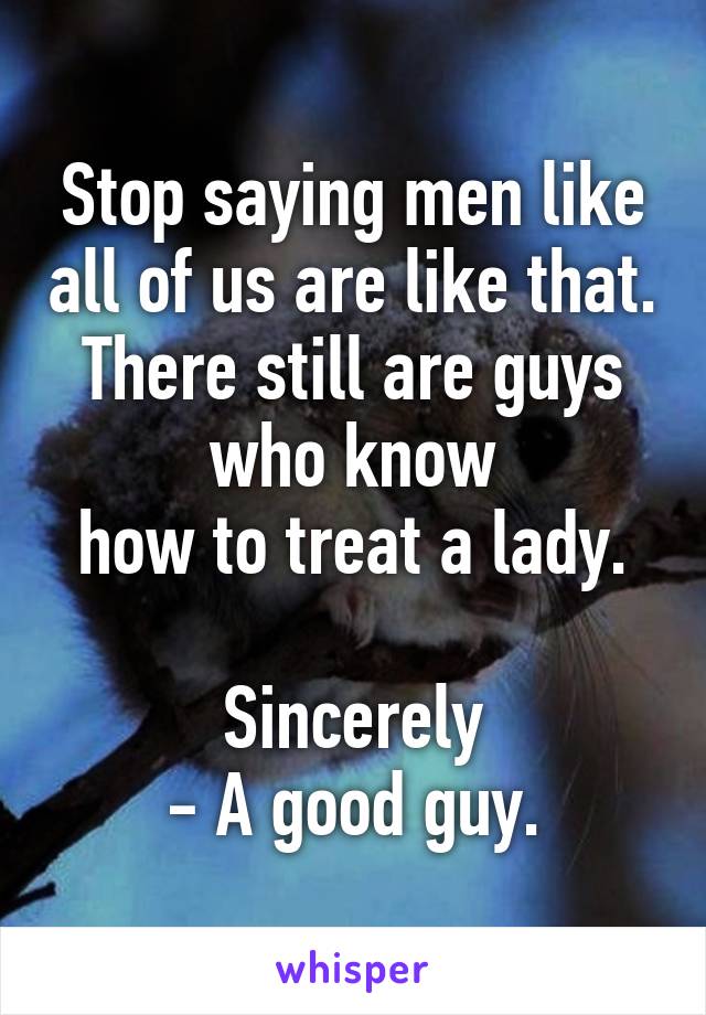 Stop saying men like all of us are like that.
There still are guys who know
how to treat a lady.

Sincerely
- A good guy.