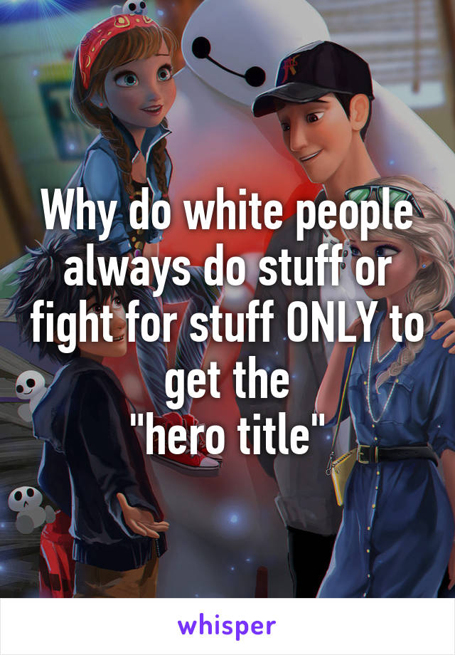 Why do white people always do stuff or fight for stuff ONLY to get the
"hero title"