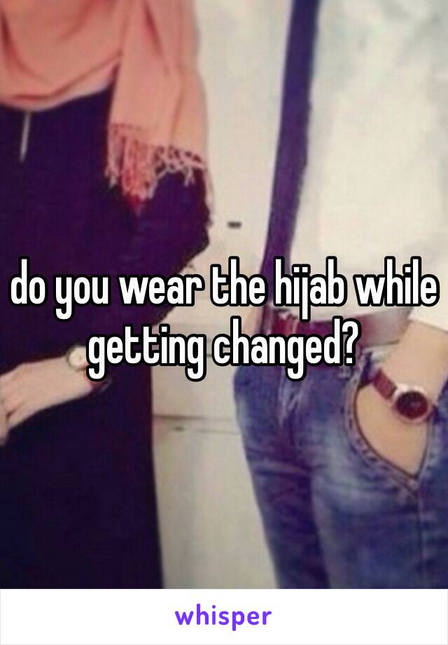 do you wear the hijab while getting changed?
