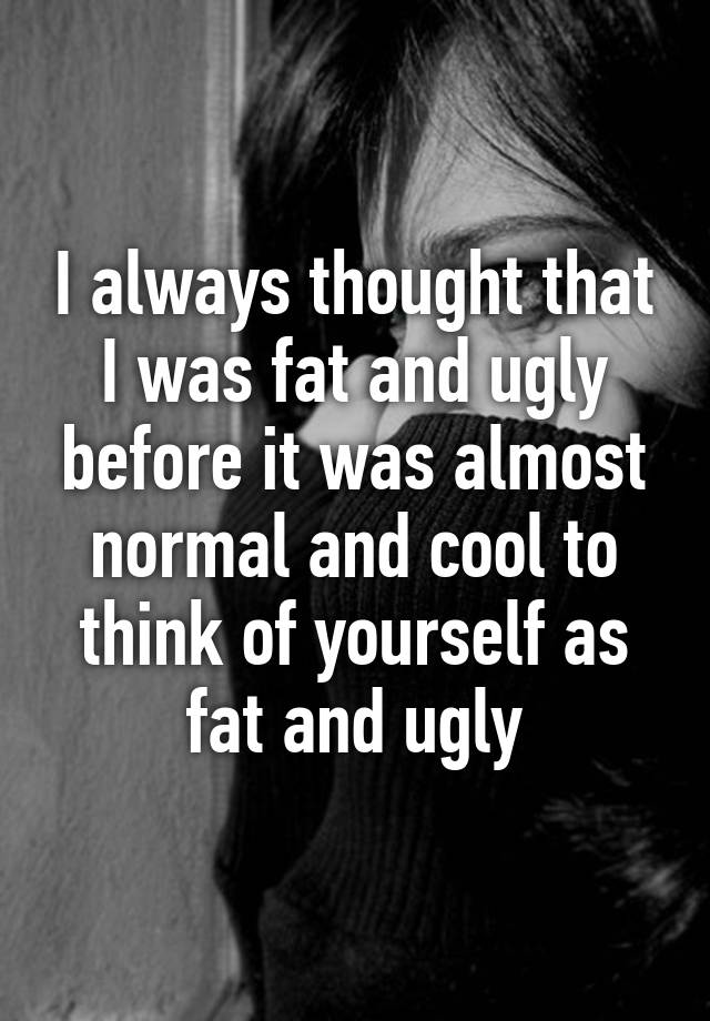 I always thought that I was fat and ugly before it was almost normal and cool to think of yourself as fat and ugly