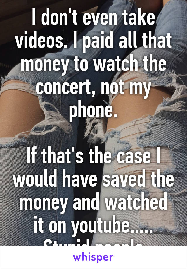 I don't even take videos. I paid all that money to watch the concert, not my phone.

If that's the case I would have saved the money and watched it on youtube.....
Stupid people