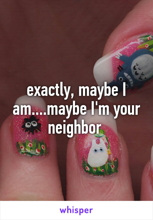 exactly, maybe I am....maybe I'm your neighbor 