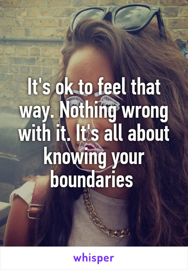 It's ok to feel that way. Nothing wrong with it. It's all about knowing your boundaries 