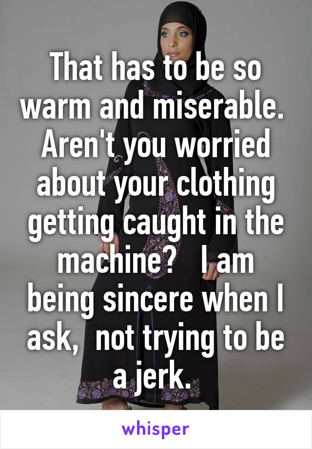 That has to be so warm and miserable.  Aren't you worried about your clothing getting caught in the machine?   I am being sincere when I ask,  not trying to be a jerk. 