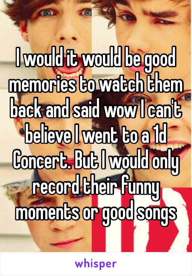 I would it would be good memories to watch them back and said wow I can't believe I went to a 1d Concert. But I would only record their funny moments or good songs 