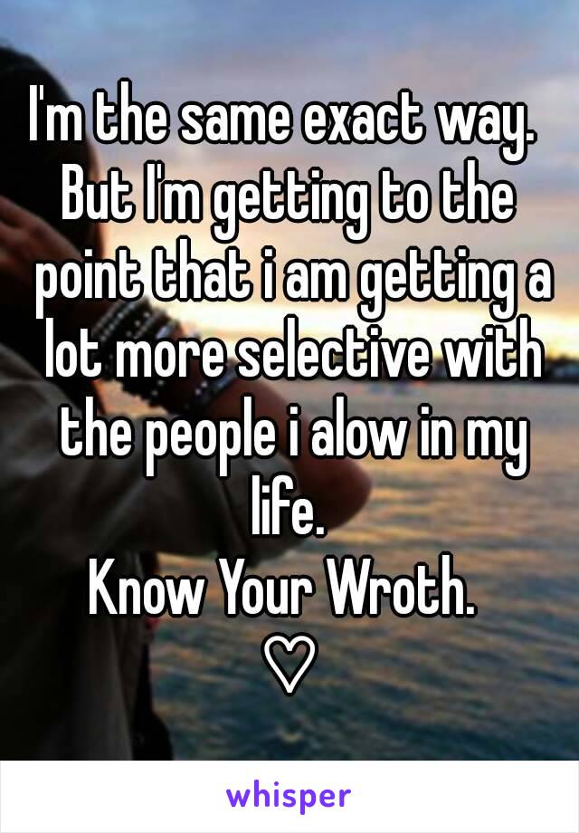 I'm the same exact way. 
But I'm getting to the point that i am getting a lot more selective with the people i alow in my life. 
Know Your Wroth. 
♡