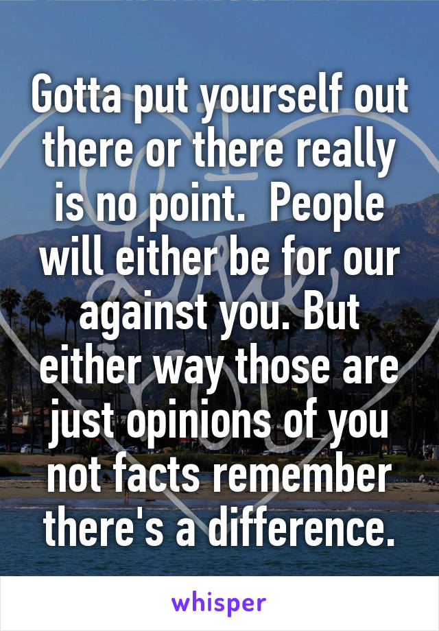 Gotta put yourself out there or there really is no point.  People will either be for our against you. But either way those are just opinions of you not facts remember there's a difference.