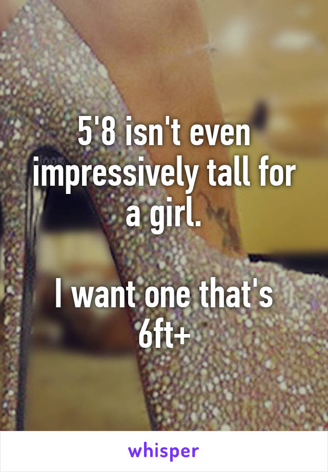 5'8 isn't even impressively tall for a girl.

I want one that's 6ft+